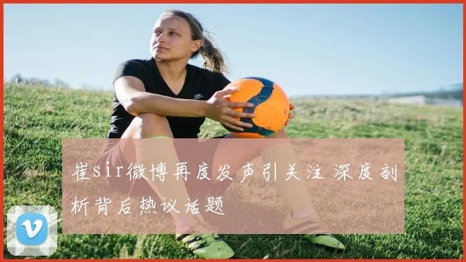 崔sir微博再度发声引关注 深度剖析背后热议话题