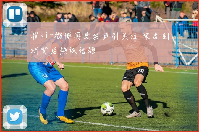 崔sir微博再度发声引关注 深度剖析背后热议话题