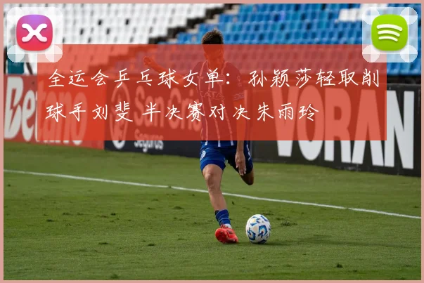 全运会乒乓球女单：孙颖莎轻取削球手刘斐 半决赛对决朱雨玲