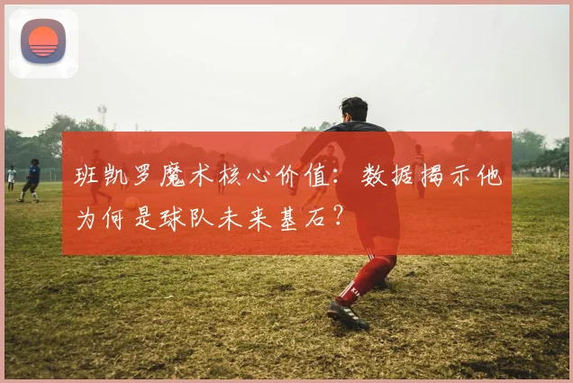 班凯罗魔术核心价值：数据揭示他为何是球队未来基石？