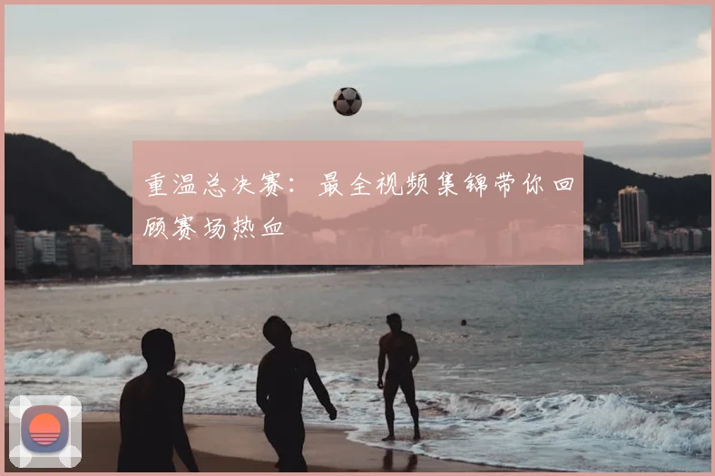 重温总决赛：最全视频集锦带你回顾赛场热血