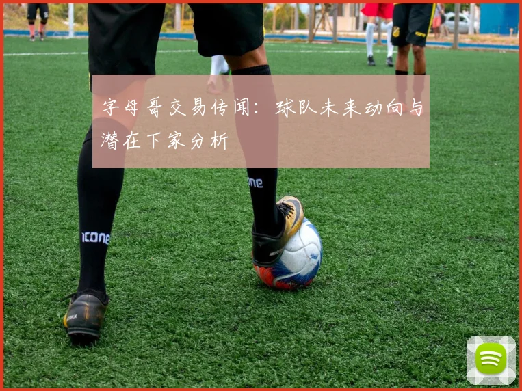 字母哥交易传闻：球队未来动向与潜在下家分析