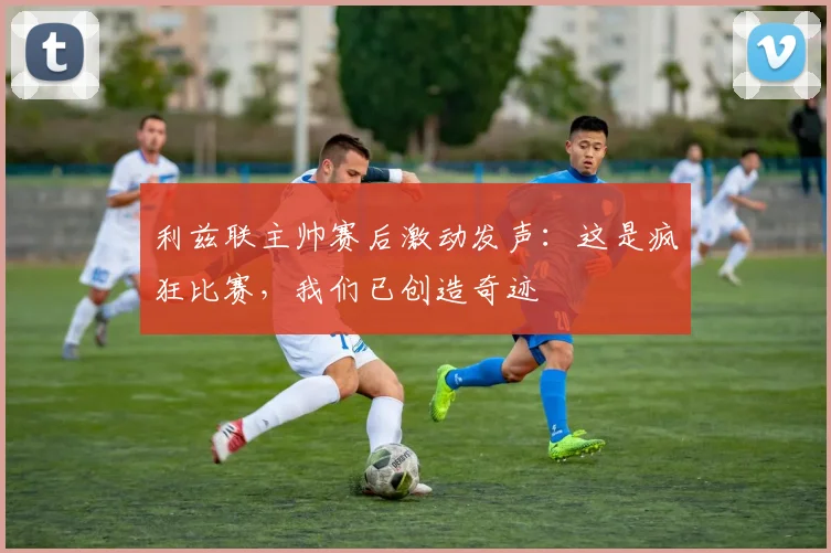 利兹联主帅赛后激动发声:这是疯狂比赛,我们已创造奇迹