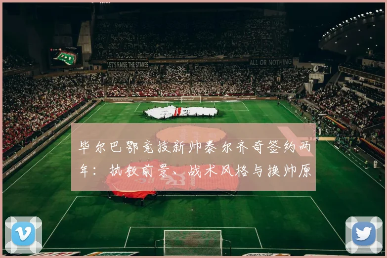 毕尔巴鄂竞技新帅泰尔齐奇签约两年:执教前景、战术风格与换帅原因深度解析