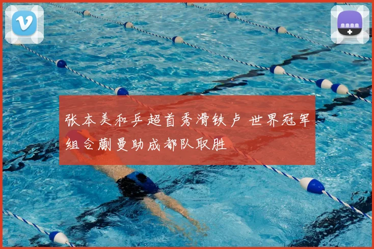 张本美和乒超首秀滑铁卢 世界冠军组合蒯曼助成都队取胜