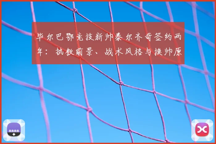 毕尔巴鄂竞技新帅泰尔齐奇签约两年：执教前景、战术风格与换帅原因深度解析