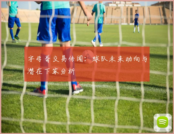 字母哥交易传闻：球队未来动向与潜在下家分析