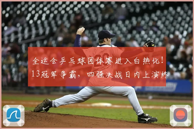 全运会乒乓球团体赛进入白热化！13冠军争霸，四强决战日内上演终极比拼