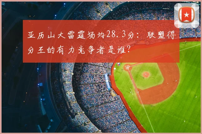 亚历山大雷霆场均28.3分：联盟得分王的有力竞争者是谁？