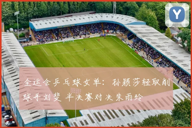 全运会乒乓球女单：孙颖莎轻取削球手刘斐 半决赛对决朱雨玲