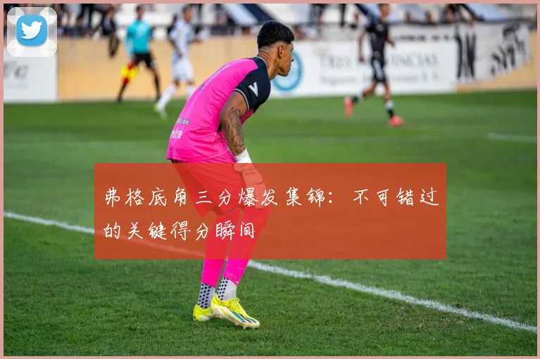 弗格底角三分爆发集锦：不可错过的关键得分瞬间