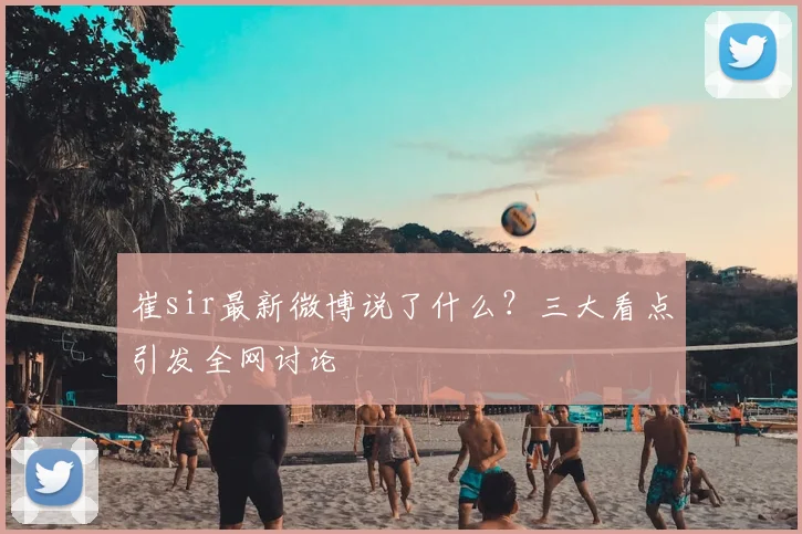 崔sir最新微博说了什么？三大看点引发全网讨论