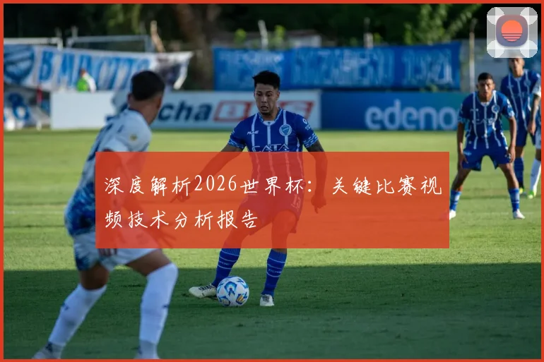 深度解析2026世界杯：关键比赛视频技术分析报告